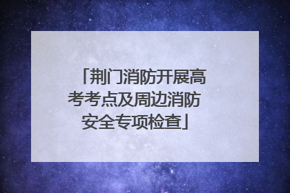 荆门消防开展高考考点及周边消防安全专项检查