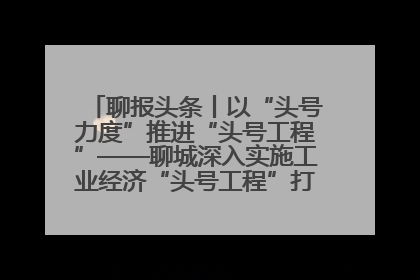 聊报头条丨以“头号力度”推进“头号工程”——聊城深入实施工业经济“头号工程”打造经济发展强引擎