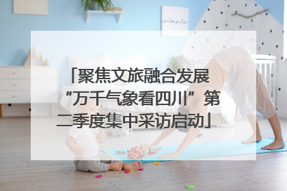 聚焦文旅融合发展 “万千气象看四川”第二季度集中采访启动