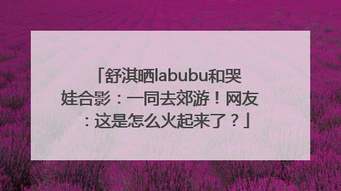 舒淇晒labubu和哭娃合影：一同去郊游！网友：这是怎么火起来了？