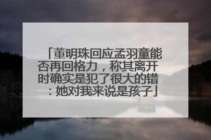 董明珠回应孟羽童能否再回格力，称其离开时确实是犯了很大的错：她对我来说是孩子