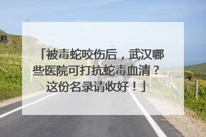 被毒蛇咬伤后，武汉哪些医院可打抗蛇毒血清？这份名录请收好！