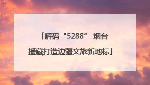 解码“5288” 烟台援藏打造边疆文旅新地标