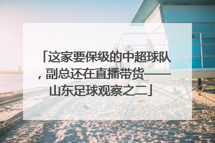 这家要保级的中超球队，副总还在直播带货——山东足球观察之二