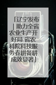 辽宁发布｜助力全省农业生产开好局 省农科院科技服务春耕备耕成效显著