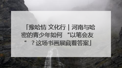 豫哈情 文化行｜河南与哈密的青少年如何 “以笔会友”？这场书画展藏着答案