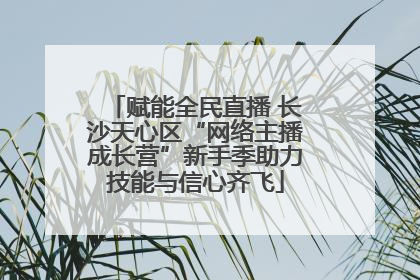 赋能全民直播 长沙天心区“网络主播成长营”新手季助力技能与信心齐飞