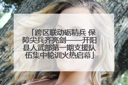 跨区联动砺精兵 保障尖兵齐亮剑——开阳县人武部第一期支援队伍集中轮训火热启幕