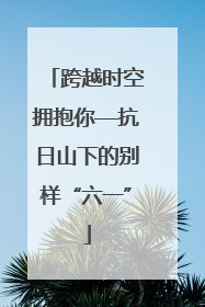 跨越时空拥抱你—抗日山下的别样“六一”