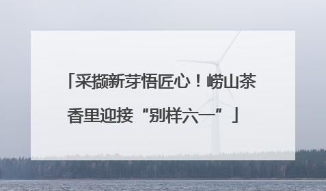 采撷新芽悟匠心！崂山茶香里迎接“别样六一”