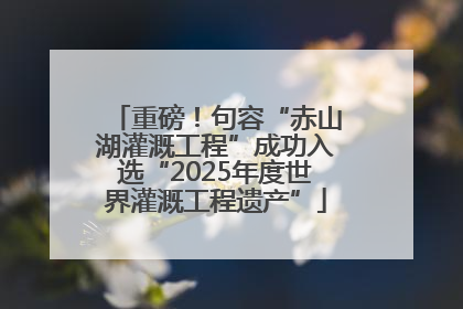 重磅！句容“赤山湖灌溉工程”成功入选“2025年度世界灌溉工程遗产”