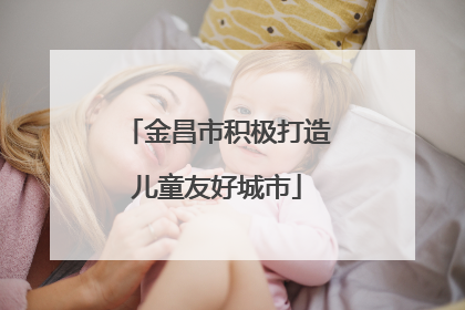 金昌市积极打造儿童友好城市