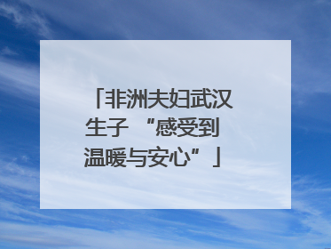 非洲夫妇武汉生子 “感受到温暖与安心”