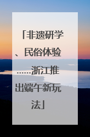 非遗研学、民俗体验……浙江推出端午新玩法
