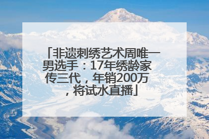 非遗刺绣艺术周唯一男选手：17年绣龄家传三代，年销200万，将试水直播