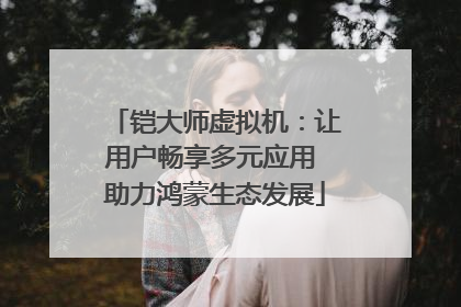 铠大师虚拟机：让用户畅享多元应用 助力鸿蒙生态发展