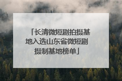 长清微短剧拍摄基地入选山东省微短剧摄制基地榜单