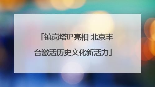 镇岗塔IP亮相 北京丰台激活历史文化新活力