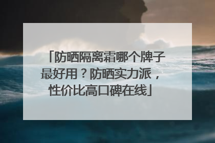 防晒隔离霜哪个牌子最好用？防晒实力派，性价比高口碑在线