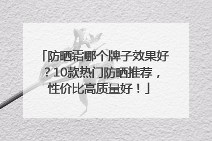 防晒霜哪个牌子效果好？10款热门防晒推荐，性价比高质量好！