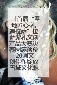 首届“圣地匠心·礼遇拉萨”拉萨游礼文创产品大赛决赛圆满落幕 20强文创佳作绽放雪域文化魅力