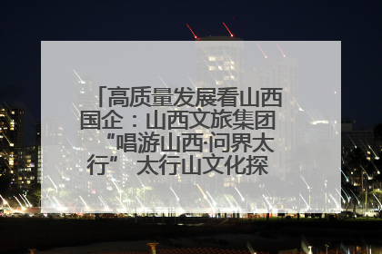 高质量发展看山西国企：山西文旅集团“唱游山西·问界太行” 太行山文化探索之旅燃情启幕