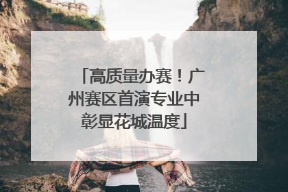 高质量办赛！广州赛区首演专业中彰显花城温度