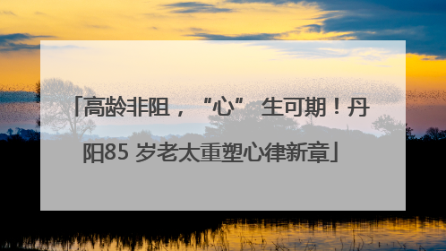 高龄非阻，“心” 生可期！丹阳85 岁老太重塑心律新章