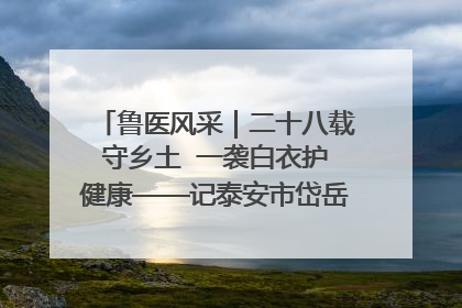 鲁医风采｜二十八载守乡土  一袭白衣护健康——记泰安市岱岳区满庄镇卫生院院长、主任医师张宝喜