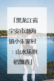 黑龙江省宁安市渤海镇小朱家村：山水环抱稻飘香