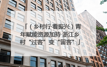 （乡村行·看振兴）青年赋能资源加持 浙江乡村“过客”变“留客”