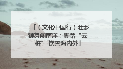 （文化中国行）壮乡狮舞闯南洋：脚踏“云桩” 饮誉海内外