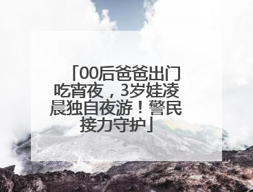 00后爸爸出门吃宵夜，3岁娃凌晨独自夜游！警民接力守护