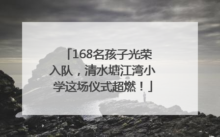 168名孩子光荣入队，清水塘江湾小学这场仪式超燃！