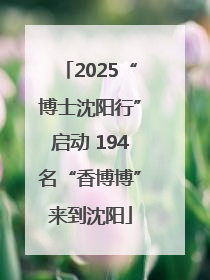 2025“博士沈阳行”启动 194名“香博博”来到沈阳