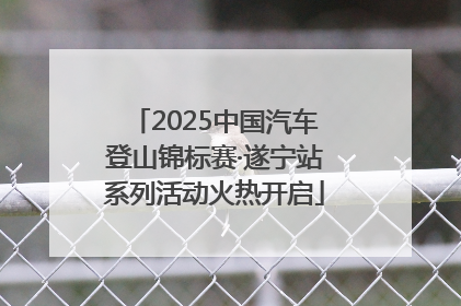 2025中国汽车登山锦标赛·遂宁站系列活动火热开启