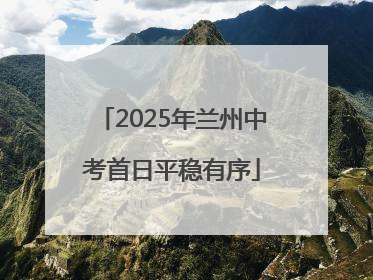 2025年兰州中考首日平稳有序