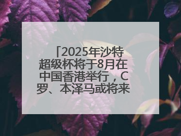 2025年沙特超级杯将于8月在中国香港举行，C罗、本泽马或将来华参赛