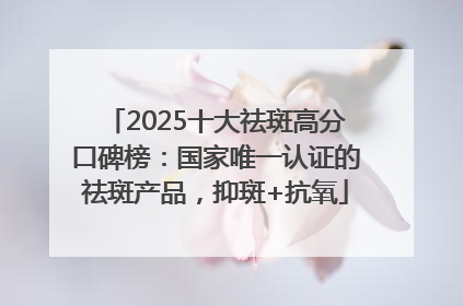 2025十大祛斑高分口碑榜：国家唯一认证的祛斑产品，抑斑+抗氧