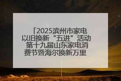 2025滨州市家电以旧换新“五进”活动 第十九届山东家电消费节暨海尔换新万里 行山东站全面启动
