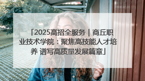 2025高招全服务｜商丘职业技术学院：聚焦高技能人才培养 谱写高质量发展篇章