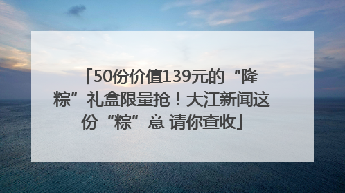 50份价值139元的“隆粽”礼盒限量抢！大江新闻这份“粽”意 请你查收
